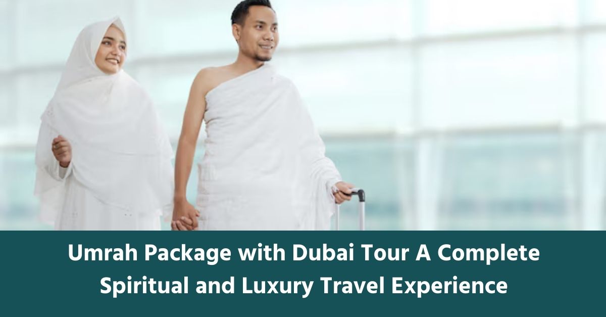 Umrah Package with Dubai Tour A Complete Spiritual and Luxury Travel Experience